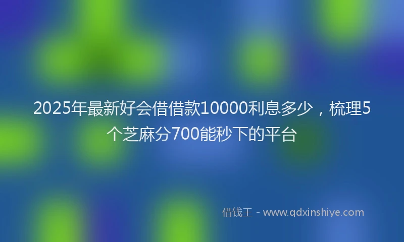 2025年最新好会借借款10000利息多少，梳理5个芝麻分700能秒下的平台