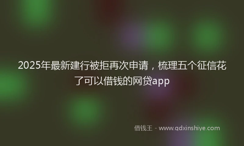 2025年最新建行被拒再次申请，梳理五个征信花了可以借钱的网贷app