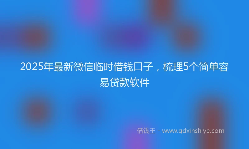 2025年最新微信临时借钱口子，梳理5个简单容易贷款软件