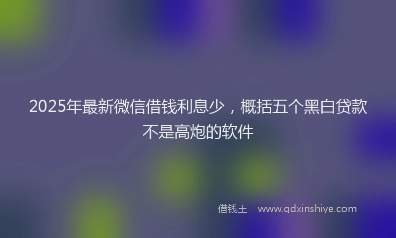2025年最新微信借钱利息少，概括五个黑白贷款不是高炮的软件