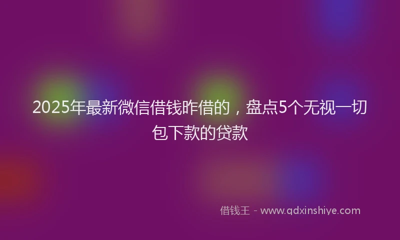 2025年最新微信借钱昨借的，盘点5个无视一切包下款的贷款