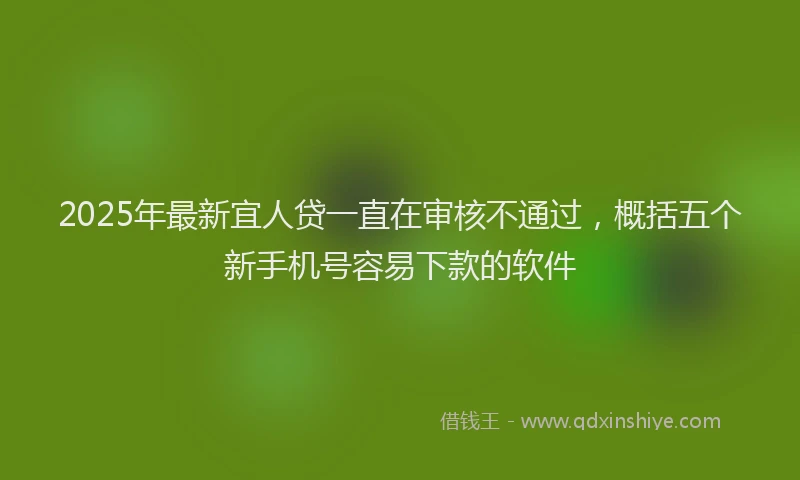 2025年最新宜人贷一直在审核不通过，概括五个新手机号容易下款的软件