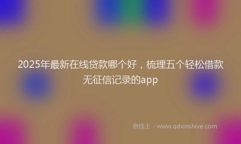 2025年最新在线贷款哪个好，梳理五个轻松借款无征信记录的app