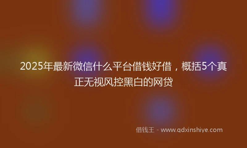 2025年最新微信什么平台借钱好借，概括5个真正无视风控黑白的网贷