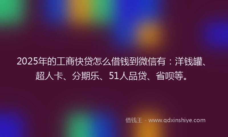 2025年的工商快贷怎么借钱到微信有：洋钱罐、超人卡、分期乐、51人品贷、省呗等。