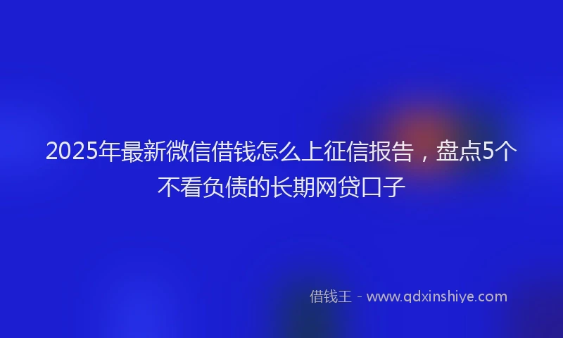 2025年最新微信借钱怎么上征信报告，盘点5个不看负债的长期网贷口子