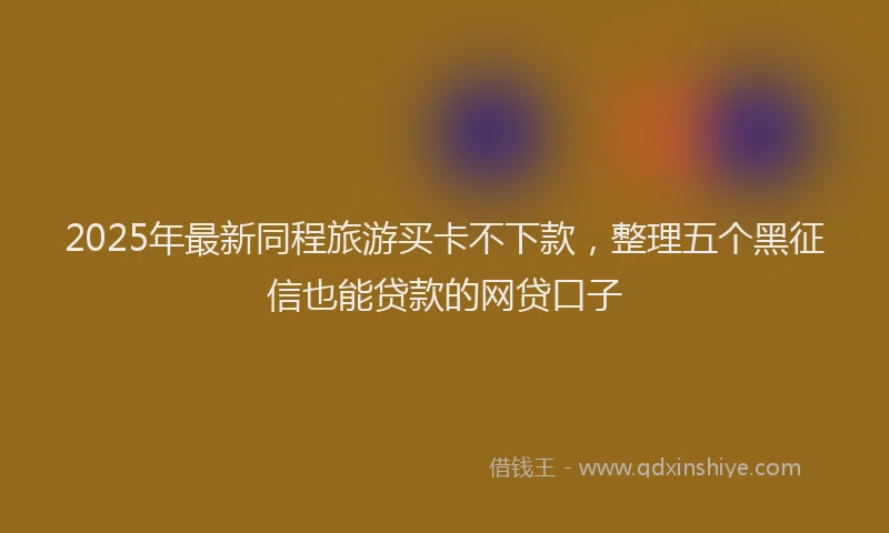 2025年最新同程旅游买卡不下款，整理五个黑征信也能贷款的网贷口子