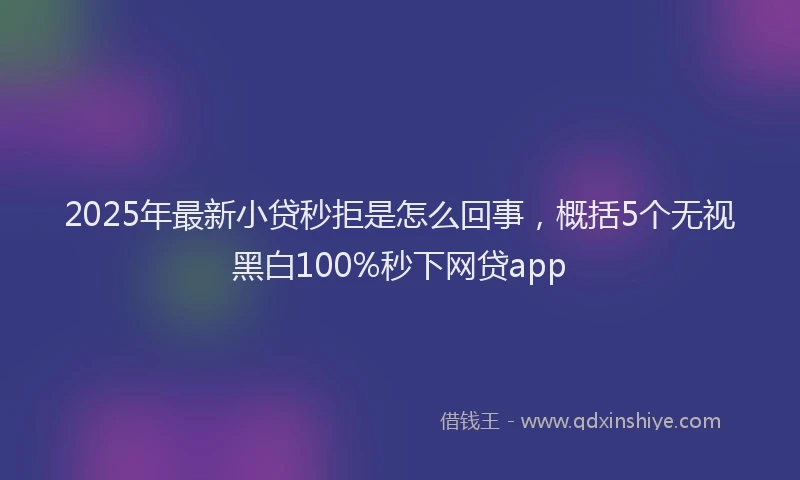 2025年最新小贷秒拒是怎么回事，概括5个无视黑白100%秒下网贷app