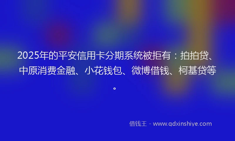 2025年的平安信用卡分期系统被拒有：拍拍贷、中原消费金融、小花钱包、微博借钱、柯基贷等。