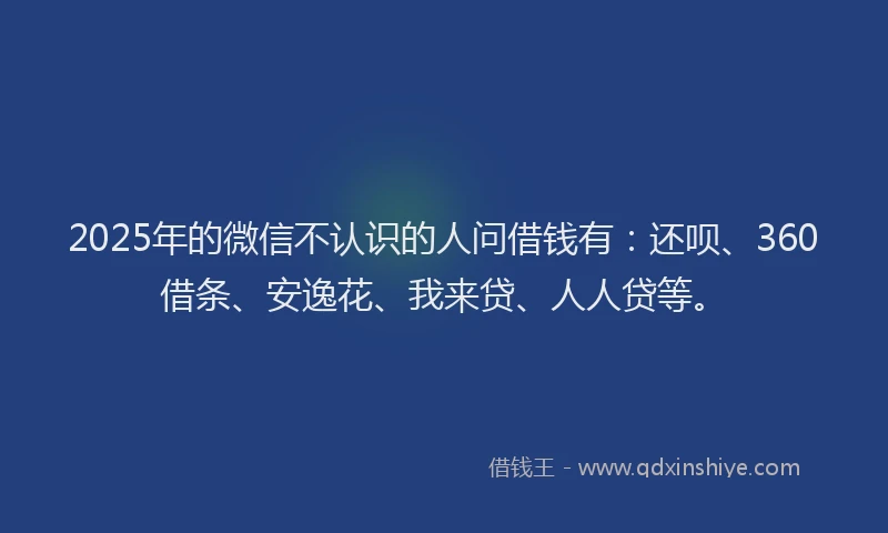 2025年的微信不认识的人问借钱有：还呗、360借条、安逸花、我来贷、人人贷等。