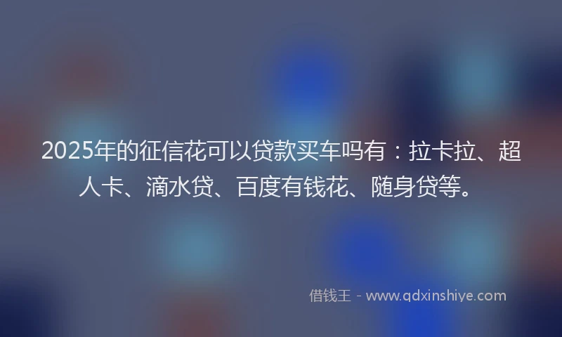 2025年的征信花可以贷款买车吗有：拉卡拉、超人卡、滴水贷、百度有钱花、随身贷等。
