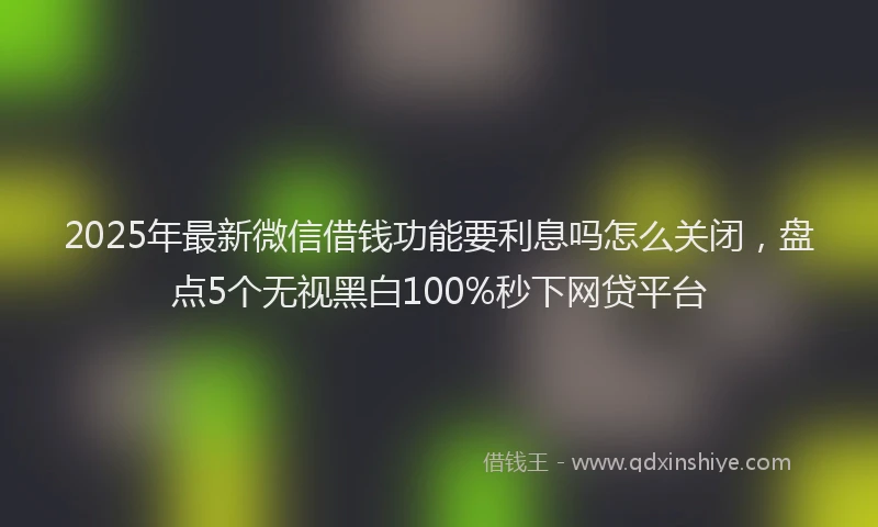 2025年最新微信借钱功能要利息吗怎么关闭，盘点5个无视黑白100%秒下网贷平台