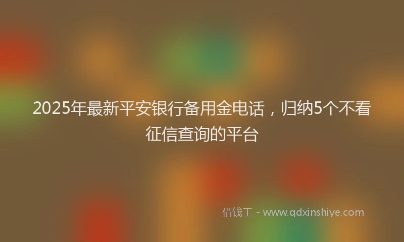 2025年最新平安银行备用金电话，归纳5个不看征信查询的平台