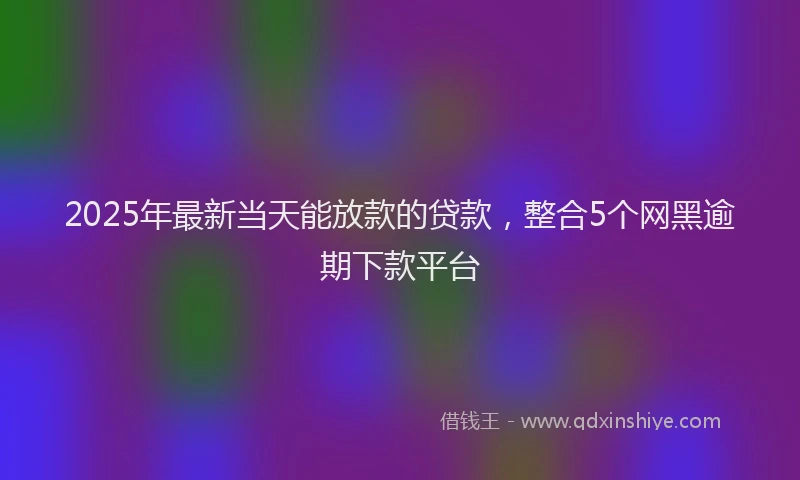 2025年最新当天能放款的贷款，整合5个网黑逾期下款平台