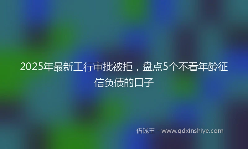 2025年最新工行审批被拒，盘点5个不看年龄征信负债的口子