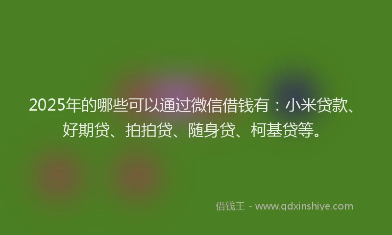 2025年的哪些可以通过微信借钱有：小米贷款、好期贷、拍拍贷、随身贷、柯基贷等。