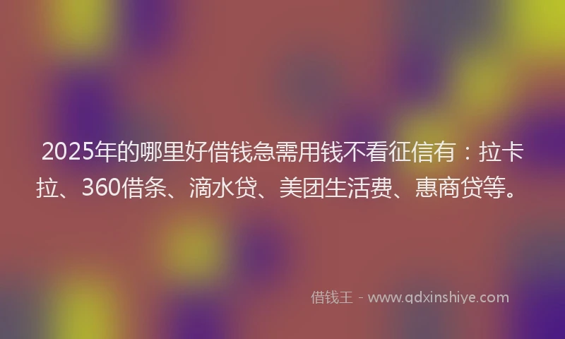 2025年的哪里好借钱急需用钱不看征信有：拉卡拉、360借条、滴水贷、美团生活费、惠商贷等。