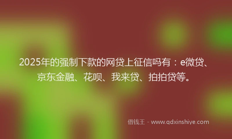 2025年的强制下款的网贷上征信吗有：e微贷、京东金融、花呗、我来贷、拍拍贷等。
