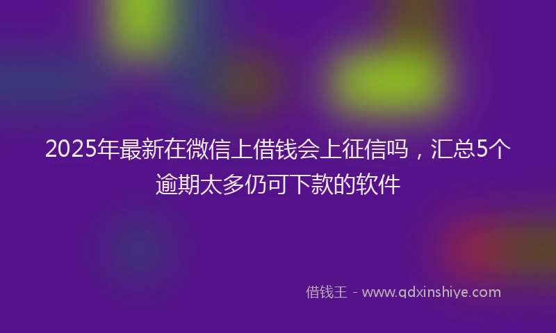 2025年最新在微信上借钱会上征信吗，汇总5个逾期太多仍可下款的软件
