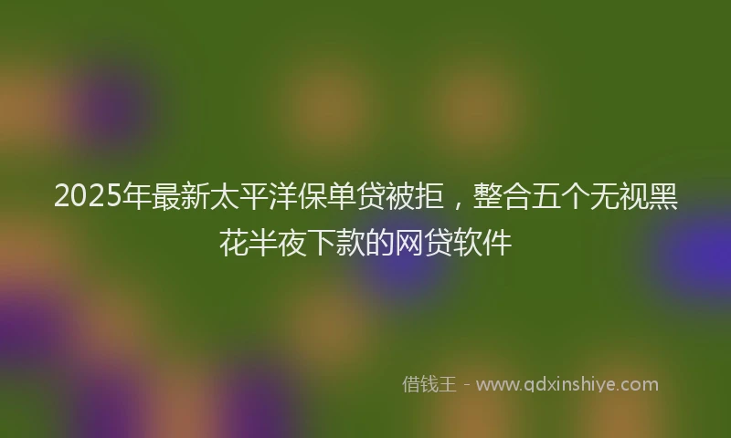 2025年最新太平洋保单贷被拒，整合五个无视黑花半夜下款的网贷软件