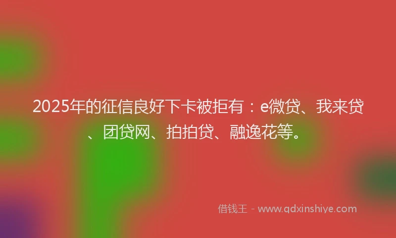 2025年的征信良好下卡被拒有：e微贷、我来贷、团贷网、拍拍贷、融逸花等。