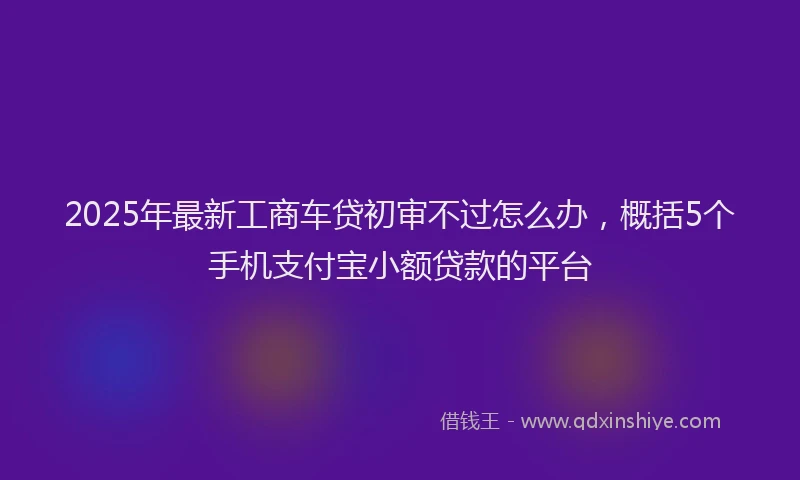 2025年最新工商车贷初审不过怎么办，概括5个手机支付宝小额贷款的平台