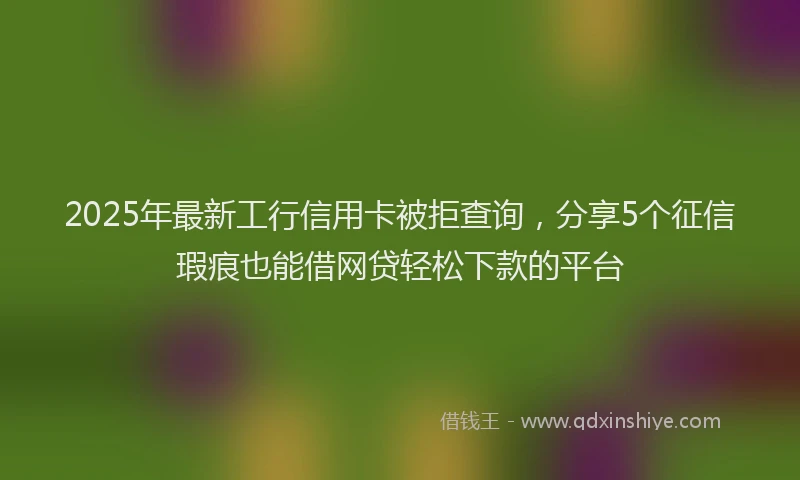 2025年最新工行信用卡被拒查询，分享5个征信瑕疵也能借网贷轻松下款的平台