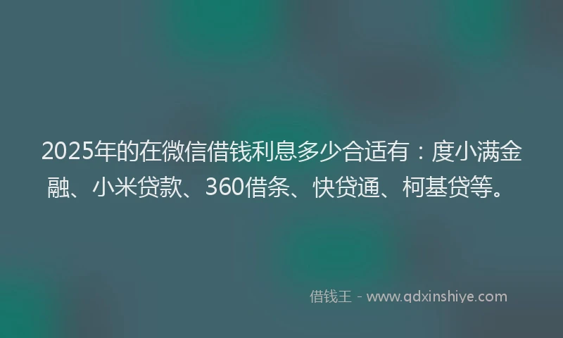 2025年的在微信借钱利息多少合适有：度小满金融、小米贷款、360借条、快贷通、柯基贷等。