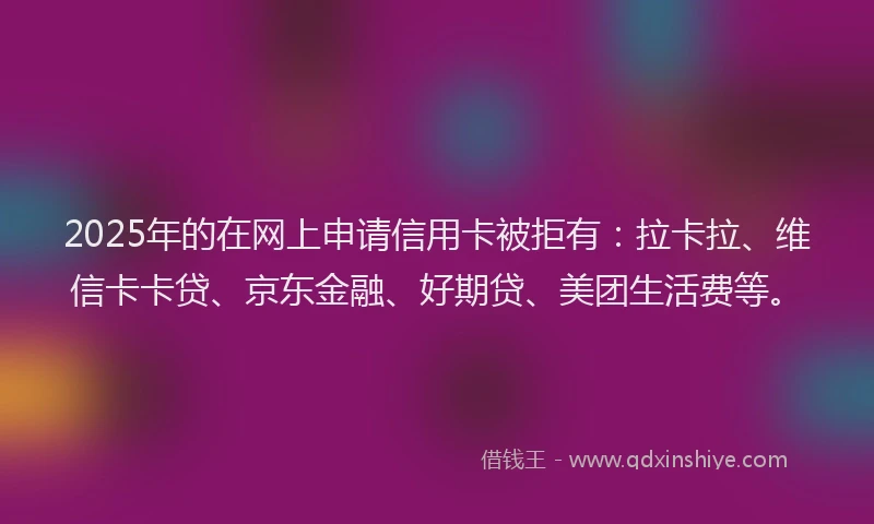2025年的在网上申请信用卡被拒有：拉卡拉、维信卡卡贷、京东金融、好期贷、美团生活费等。