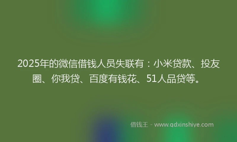 2025年的微信借钱人员失联有：小米贷款、投友圈、你我贷、百度有钱花、51人品贷等。