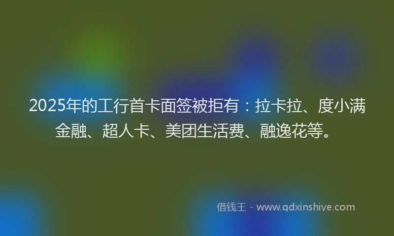 2025年的工行首卡面签被拒有：拉卡拉、度小满金融、超人卡、美团生活费、融逸花等。