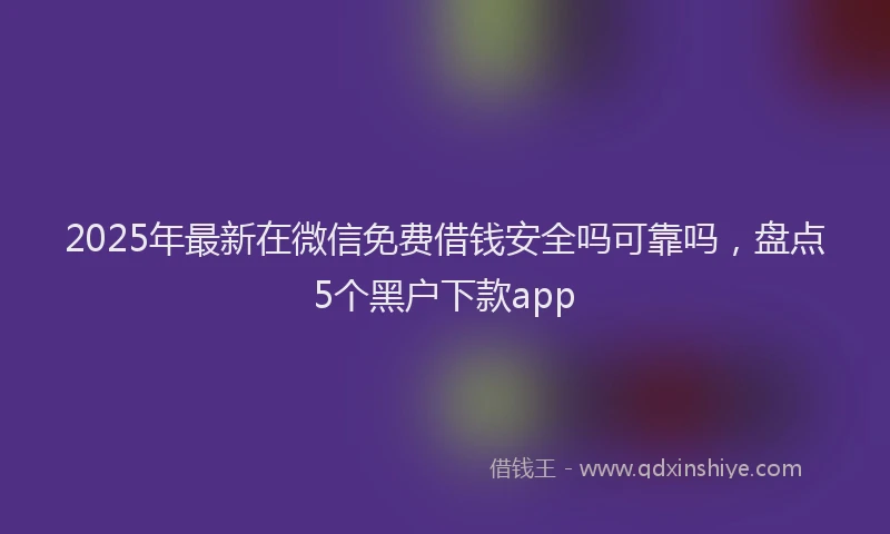 2025年最新在微信免费借钱安全吗可靠吗，盘点5个黑户下款app