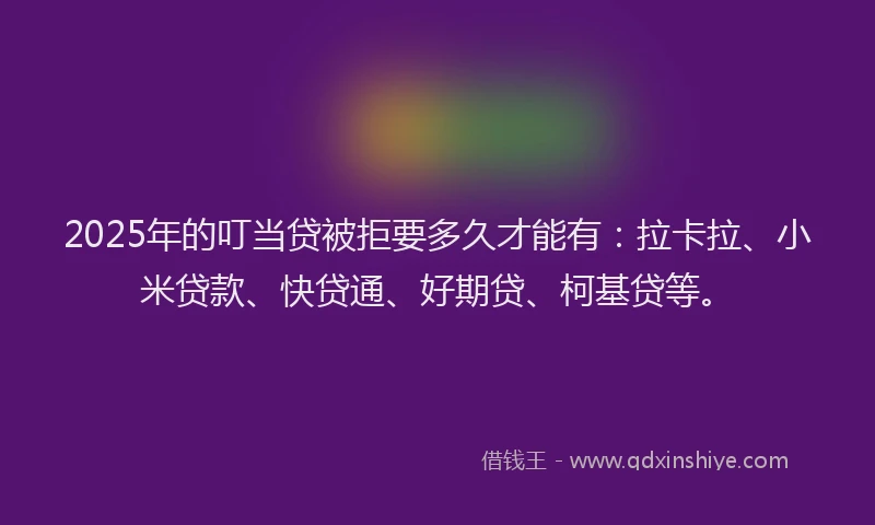 2025年的叮当贷被拒要多久才能有：拉卡拉、小米贷款、快贷通、好期贷、柯基贷等。