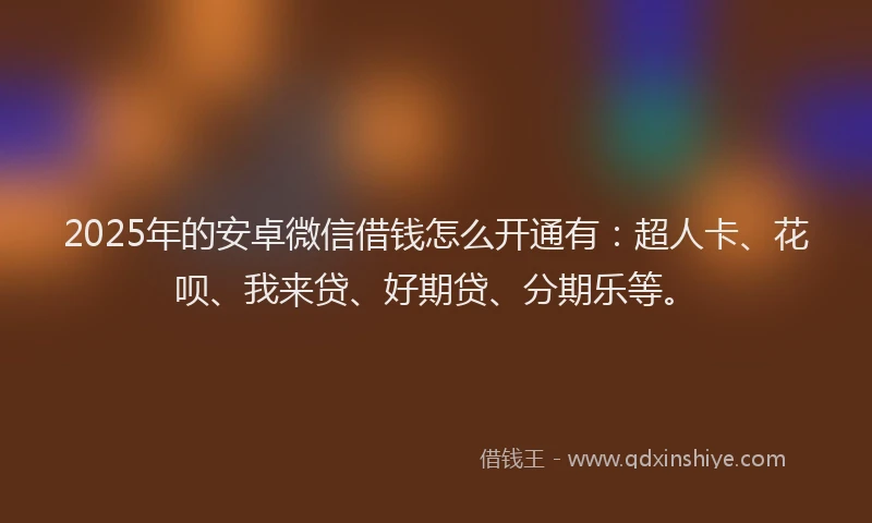 2025年的安卓微信借钱怎么开通有：超人卡、花呗、我来贷、好期贷、分期乐等。