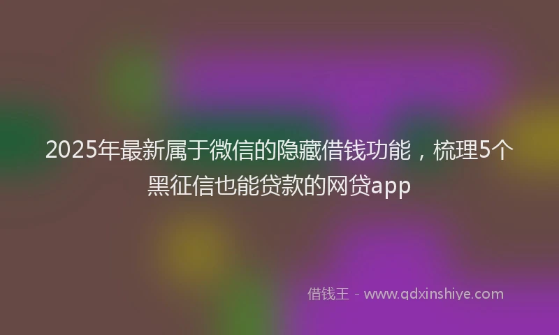 2025年最新属于微信的隐藏借钱功能，梳理5个黑征信也能贷款的网贷app