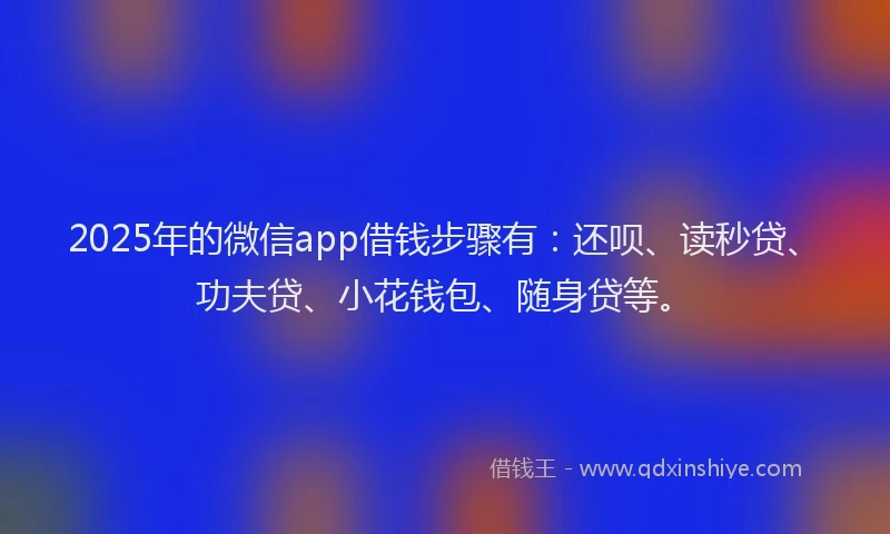 2025年的微信app借钱步骤有：还呗、读秒贷、功夫贷、小花钱包、随身贷等。