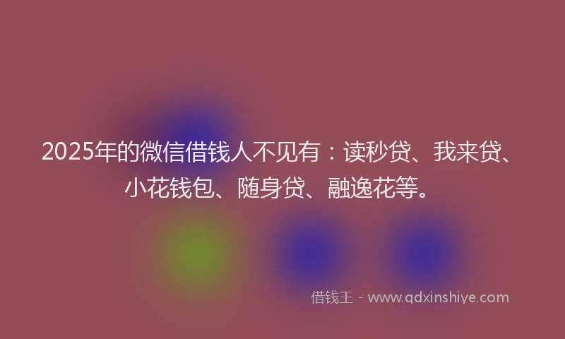 2025年的微信借钱人不见有：读秒贷、我来贷、小花钱包、随身贷、融逸花等。