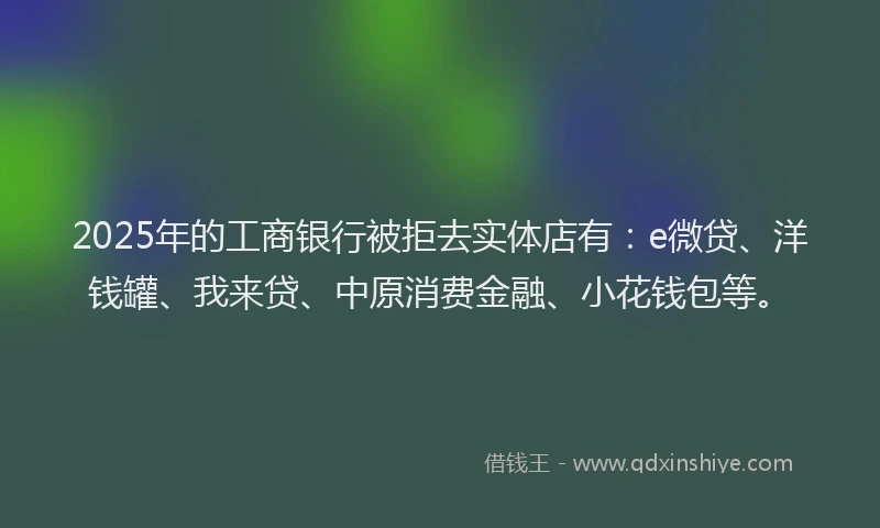 2025年的工商银行被拒去实体店有：e微贷、洋钱罐、我来贷、中原消费金融、小花钱包等。