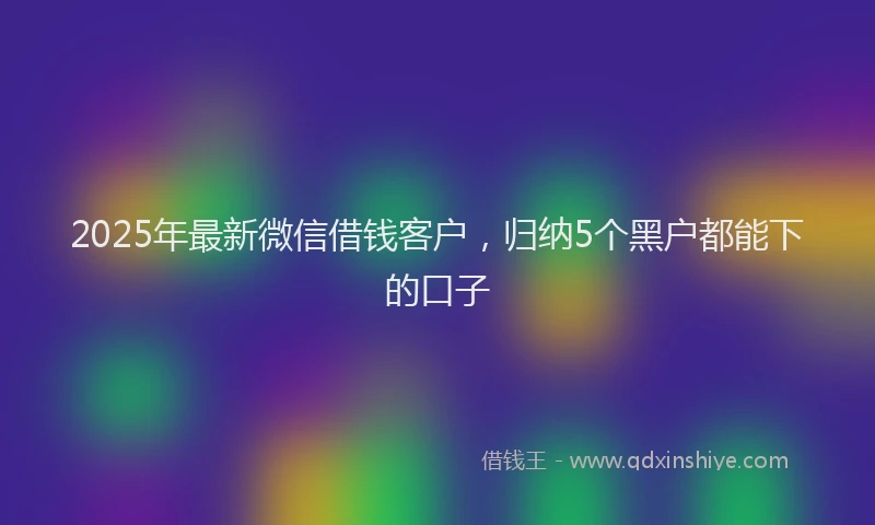 2025年最新微信借钱客户，归纳5个黑户都能下的口子