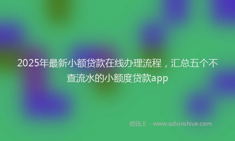 2025年最新小额贷款在线办理流程，汇总五个不查流水的小额度贷款app
