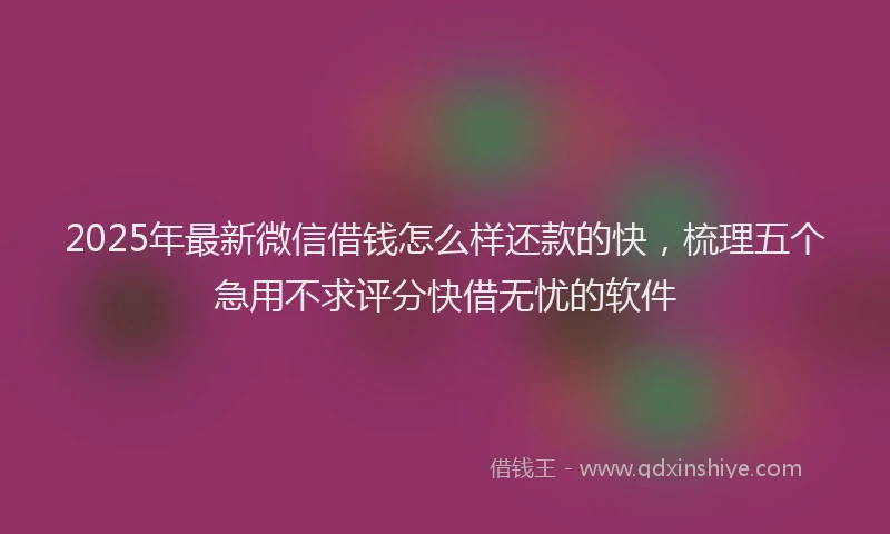 2025年最新微信借钱怎么样还款的快，梳理五个急用不求评分快借无忧的软件