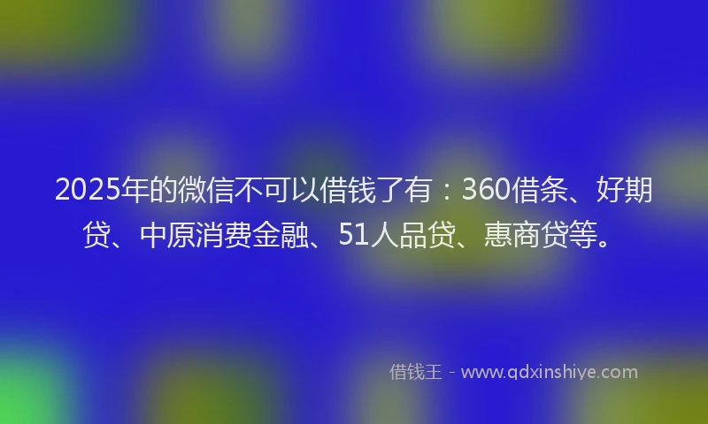 2025年的微信不可以借钱了有：360借条、好期贷、中原消费金融、51人品贷、惠商贷等。