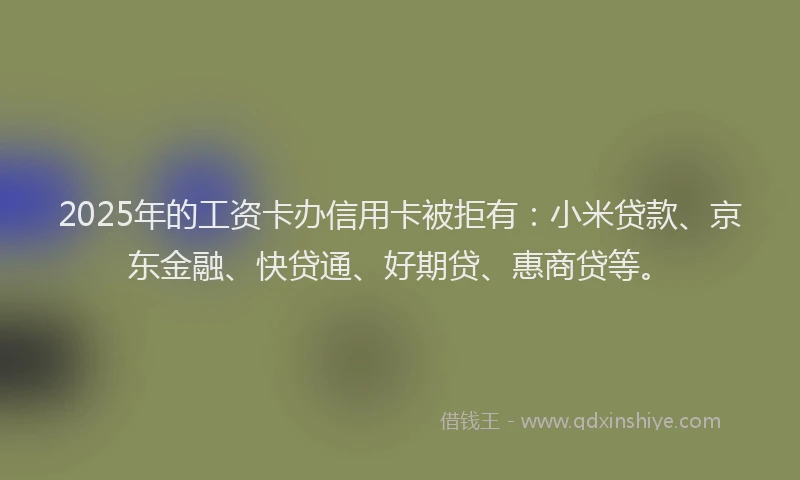 2025年的工资卡办信用卡被拒有：小米贷款、京东金融、快贷通、好期贷、惠商贷等。