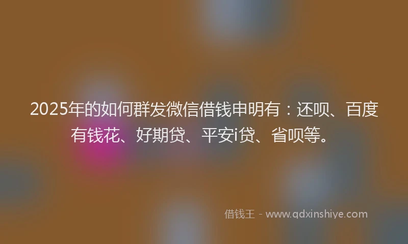 2025年的如何群发微信借钱申明有：还呗、百度有钱花、好期贷、平安i贷、省呗等。