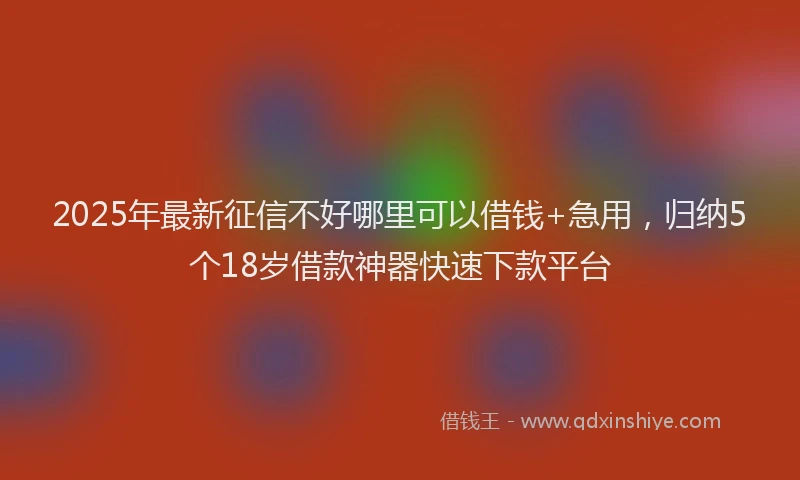 2025年最新征信不好哪里可以借钱+急用，归纳5个18岁借款神器快速下款平台