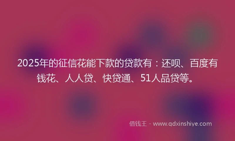 2025年的征信花能下款的贷款有：还呗、百度有钱花、人人贷、快贷通、51人品贷等。