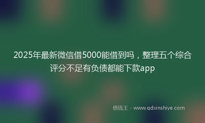 2025年最新微信借5000能借到吗，整理五个综合评分不足有负债都能下款app