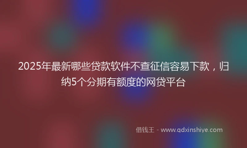 2025年最新哪些贷款软件不查征信容易下款，归纳5个分期有额度的网贷平台