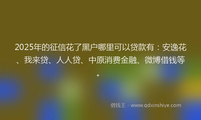 2025年的征信花了黑户哪里可以贷款有：安逸花、我来贷、人人贷、中原消费金融、微博借钱等。