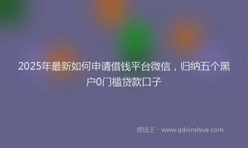 2025年最新如何申请借钱平台微信，归纳五个黑户0门槛贷款口子
